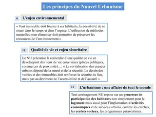 L’enjeu environnemental
« Tout immeuble doit fournir à ses habitants, la possibilité de se
situer dans le temps et dans l’espace. L’utilisation de méthodes
naturelles pour climatiser doit permettre de préserver les
ressources de l’environnement.»
9
10 Qualité de vie et enjeu sécuritaire
Le NU préconise la recherche d’une qualité de vie en
développant des lieux de vie conviviaux (places publiques,
commerces de proximité)…: « La revitalisation des espaces
urbains dépend de la sureté et de la sécurité. Le dessin des
voiries et des immeubles doit renforcer la sécurité du lieu,
mais pas au détriment de l’accessibilité et de l’accueil »
11 L’urbanisme : une affaire de tout le monde
Tout aménagement NU repose sur un processus de
participation des habitants non simplement pour le
logement mais aussi pour l’implantation d’activités
économiques et de services urbains, comme les crèches,
les centres sociaux, les programmes parascolaires.
Les principes du Nouvel Urbanisme
 