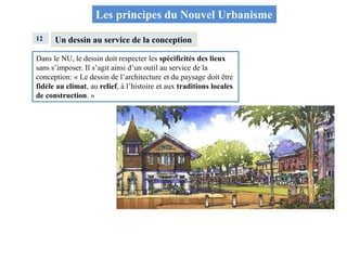 Les principes du Nouvel Urbanisme
12 Un dessin au service de la conception
Dans le NU, le dessin doit respecter les spécificités des lieux
sans s’imposer. Il s’agit ainsi d’un outil au service de la
conception: « Le dessin de l’architecture et du paysage doit être
fidèle au climat, au relief, à l’histoire et aux traditions locales
de construction. »
 