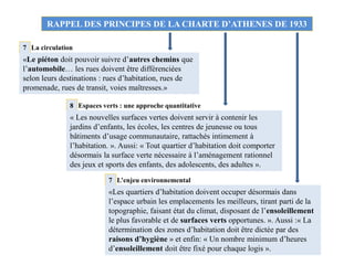 RAPPEL DES PRINCIPES DE LA CHARTE D’ATHENES DE 1933
La circulation7
«Le piéton doit pouvoir suivre d’autres chemins que
l’automobile… les rues doivent être différenciées
selon leurs destinations : rues d’habitation, rues de
promenade, rues de transit, voies maîtresses.»
7
8
L’enjeu environnemental
Espaces verts : une approche quantitative
«Les quartiers d’habitation doivent occuper désormais dans
l’espace urbain les emplacements les meilleurs, tirant parti de la
topographie, faisant état du climat, disposant de l’ensoleillement
le plus favorable et de surfaces verts opportunes. ». Aussi :« La
détermination des zones d’habitation doit être dictée par des
raisons d’hygiène » et enfin: « Un nombre minimum d’heures
d’ensoleillement doit être fixé pour chaque logis ».
« Les nouvelles surfaces vertes doivent servir à contenir les
jardins d’enfants, les écoles, les centres de jeunesse ou tous
bâtiments d’usage communautaire, rattachés intimement à
l’habitation. ». Aussi: « Tout quartier d’habitation doit comporter
désormais la surface verte nécessaire à l’aménagement rationnel
des jeux et sports des enfants, des adolescents, des adultes ».
 