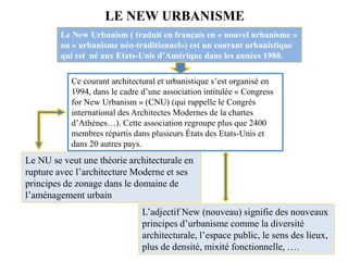 Le New Urbanism ( traduit en français en « nouvel urbanisme »
ou « urbanisme néo-traditionnel») est un courant urbanistique
qui est né aux Etats-Unis d’Amérique dans les années 1980.
LE NEW URBANISME
Le NU se veut une théorie architecturale en
rupture avec l’architecture Moderne et ses
principes de zonage dans le domaine de
l’aménagement urbain
L’adjectif New (nouveau) signifie des nouveaux
principes d’urbanisme comme la diversité
architecturale, l’espace public, le sens des lieux,
plus de densité, mixité fonctionnelle, ….
Ce courant architectural et urbanistique s’est organisé en
1994, dans le cadre d’une association intitulée « Congress
for New Urbanism » (CNU) (qui rappelle le Congrès
international des Architectes Modernes de la chartes
d’Athènes…). Cette association regroupe plus que 2400
membres répartis dans plusieurs États des Etats-Unis et
dans 20 autres pays.
 