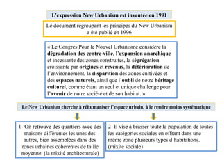 Le New Urbanism cherche à réhumaniser l’espace urbain, à le rendre moins systématique
L’expression New Urbanism est inventée en 1991
Le document regroupant les principes du New Urbanism
a été publié en 1996
1- On retrouve des quartiers avec des
maisons différentes les unes des
autres, bien assemblées dans des
zones urbaines cohérentes de taille
moyenne. (la mixité architecturale)
2- Il vise à brasser toute la population de toutes
les catégories sociales en offrant dans une
même zone plusieurs types d’habitations.
(mixité sociale)
« Le Congrès Pour le Nouvel Urbanisme considère la
dégradation des centre-ville, l’expansion anarchique
et incessante des zones construites, la ségrégation
croissante par origines et revenus, la détérioration de
l’environnement, la disparition des zones cultivées et
des espaces naturels, ainsi que l’oubli de notre héritage
culturel, comme étant un seul et unique challenge pour
l’avenir de notre société et de son habitat. »
 