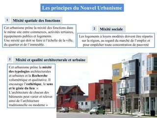 Les principes du Nouvel Urbanisme
Mixité spatiale des fonctions
Cet urbanisme prône la mixité des fonctions dans
le même site entre commerces, activités tertiaires,
équipements publics et logements.
Une mixité qui doit se faire à l’échelle de la ville,
du quartier et de l’immeuble.
Cet urbanisme prône la mixité
des typologies architecturales
et urbaines et la Recherche
volumétrique et qualitative. Il
encourage l’esthétique, le sens
et le génie du lieu :«
L’architecture de chacun des
bâtiments peut varier et relever
ainsi de l’architecture
traditionnelle ou moderne »
Les logements à loyers modérés doivent être répartis
sur la région, au regard du marché de l’emploi et
pour empêcher toute concentration de pauvreté
Mixité sociale
1
2
3 Mixité et qualité architecturale et urbaine
 