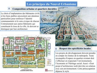 4
Les principes du Nouvel Urbanisme
Composition urbaine et quartiers durables
Le choix d’implantation des bâtiments civils
et les lieux publics nécessitent une attention
particulière pour renforcer l’identité
communautaire et le sens civique de chacun.
Contrairement aux autres bâtiments qui
constituent le tissu de la ville, ils doivent se
distinguer par leur architecture
5 Respect des spécificités locales
Les projets de développement doivent prendre
en compte les limites de la métropole. Toute
reconquête d’espace en quartier existant doit
s’effectuer en respectant l’environnement,
l’économie et l’héritage social. Aussi: «Tout
projet d’architecture isolé doit être en relation
avec son environnement. Cette préoccupation
dépasse le style
 