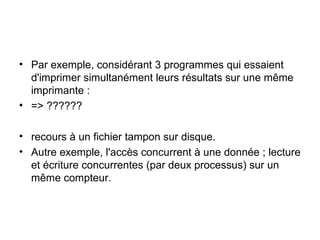 Par exemple, considérant 3 programmes qui essaient d'imprimer simultanément leurs résultats sur une même imprimante : => ?????? recours à un fichier tampon sur disque. Autre exemple, l'accès concurrent à une donnée ; lecture et écriture concurrentes (par deux processus) sur un même compteur. 
