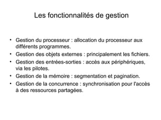 Les fonctionnalités de gestion Gestion du processeur : allocation du processeur aux différents programmes. Gestion des objets externes : principalement les fichiers. Gestion des entrées-sorties : accès aux périphériques, via les pilotes. Gestion de la mémoire : segmentation et pagination. Gestion de la concurrence : synchronisation pour l'accès à des ressources partagées. 