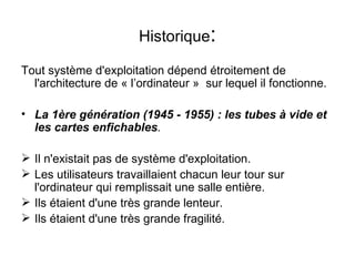 Historique : Tout système d'exploitation dépend étroitement de l'architecture de « l’ordinateur »  sur lequel il fonctionne. La 1ère génération (1945 - 1955) : les tubes à vide et les cartes enfichables . Il n'existait pas de système d'exploitation. Les utilisateurs travaillaient chacun leur tour sur l'ordinateur qui remplissait une salle entière. Ils étaient d'une très grande lenteur. Ils étaient d'une très grande fragilité. 