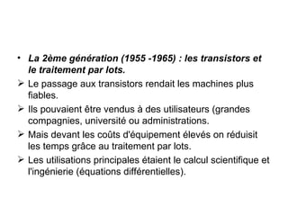 La 2ème génération (1955 -1965) : les transistors et le traitement par lots. Le passage aux transistors rendait les machines plus fiables. Ils pouvaient être vendus à des utilisateurs (grandes compagnies, université ou administrations. Mais devant les coûts d'équipement élevés on réduisit les temps grâce au traitement par lots. Les utilisations principales étaient le calcul scientifique et l'ingénierie (équations différentielles). 