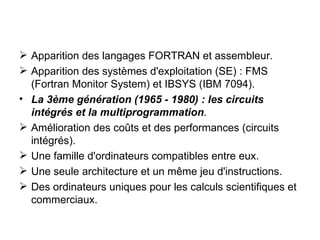 Apparition des langages FORTRAN et assembleur. Apparition des systèmes d'exploitation (SE) : FMS (Fortran Monitor System) et IBSYS (IBM 7094). La 3ème génération (1965 - 1980) : les circuits intégrés et la multiprogrammation . Amélioration des coûts et des performances (circuits intégrés). Une famille d'ordinateurs compatibles entre eux. Une seule architecture et un même jeu d'instructions. Des ordinateurs uniques pour les calculs scientifiques et commerciaux. 