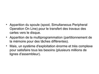 Apparition du spoule (spool, Simultaneous Peripheral Operation On Line) pour le transfert des travaux des cartes vers le disque. Apparition de la multiprogrammation (partitionnement de la mémoire pour des tâches différentes). Mais, un système d'exploitation énorme et très complexe pour satisfaire tous les besoins (plusieurs millions de lignes d'assembleur). 