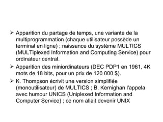 Apparition du partage de temps, une variante de la multiprogrammation (chaque utilisateur possède un terminal en ligne) ; naissance du système MULTICS (MULTiplexed Information and Computing Service) pour ordinateur central. Apparition des miniordinateurs (DEC PDP1 en 1961, 4K mots de 18 bits, pour un prix de 120 000 $). K. Thompson écrivit une version simplifiée (monoutilisateur) de MULTICS ; B. Kernighan l'appela avec humour UNICS (Uniplexed Information and Computer Service) ; ce nom allait devenir UNIX 