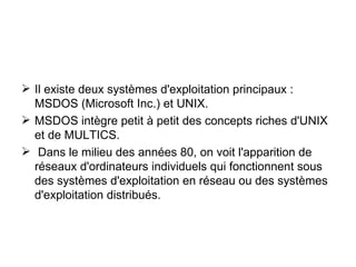 Il existe deux systèmes d'exploitation principaux : MSDOS (Microsoft Inc.) et UNIX. MSDOS intègre petit à petit des concepts riches d'UNIX et de MULTICS. Dans le milieu des années 80, on voit l'apparition de réseaux d'ordinateurs individuels qui fonctionnent sous des systèmes d'exploitation en réseau ou des systèmes d'exploitation distribués. 