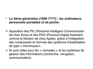 La 5ème génération (1990 ????) : les ordinateurs personnels portables et de poche. Apparition des PIC (Personal Intelligent Communicator de chez Sony) et des PDA (Personal Digital Assistant, comme le Newton de chez Apple), grâce à l'intégration des composants et l'arrivée des systèmes d'exploitation de type « micronoyau». Ils sont utiles pour les « nomades » et les systèmes de gestion des informations (recherche, navigation, communication). 