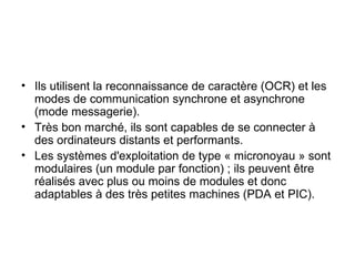 Ils utilisent la reconnaissance de caractère (OCR) et les modes de communication synchrone et asynchrone (mode messagerie). Très bon marché, ils sont capables de se connecter à des ordinateurs distants et performants. Les systèmes d'exploitation de type « micronoyau » sont modulaires (un module par fonction) ; ils peuvent être réalisés avec plus ou moins de modules et donc adaptables à des très petites machines (PDA et PIC). 