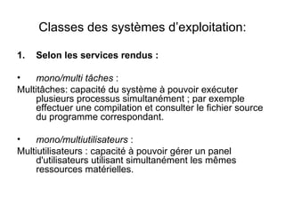 Classes des systèmes d’exploitation: Selon les services rendus : mono/multi tâches  : Multitâches: capacité du système à pouvoir exécuter plusieurs processus simultanément ; par exemple effectuer une compilation et consulter le fichier source du programme correspondant. mono/multiutilisateurs  : Multiutilisateurs : capacité à pouvoir gérer un panel d'utilisateurs utilisant simultanément les mêmes ressources matérielles. 