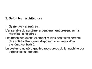 2. Selon leur architecture Systèmes centralisés  : L'ensemble du système est entièrement présent sur la machine considérée. Les machines éventuellement reliées sont vues comme des entités étrangères disposant elles aussi d'un système centralisé. Le système ne gère que les ressources de la machine sur laquelle il est présent. 