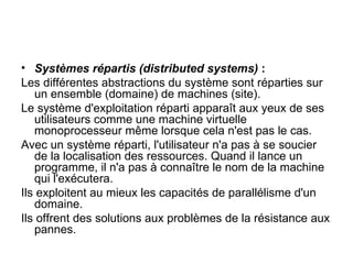 Systèmes répartis (distributed systems)  : Les différentes abstractions du système sont réparties sur un ensemble (domaine) de machines (site). Le système d'exploitation réparti apparaît aux yeux de ses utilisateurs comme une machine virtuelle monoprocesseur même lorsque cela n'est pas le cas. Avec un système réparti, l'utilisateur n'a pas à se soucier de la localisation des ressources. Quand il lance un programme, il n'a pas à connaître le nom de la machine qui l'exécutera. Ils exploitent au mieux les capacités de parallélisme d'un domaine. Ils offrent des solutions aux problèmes de la résistance aux pannes. 