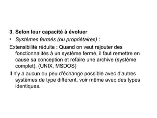 3.   Selon leur capacité à évoluer Systèmes fermés (ou propriétaires)  :  Extensibilité réduite : Quand on veut rajouter des fonctionnalités à un système fermé, il faut remettre en cause sa conception et refaire une archive (système complet). (UNIX, MSDOS) Il n'y a aucun ou peu d'échange possible avec d'autres systèmes de type différent, voir même avec des types identiques. 