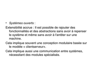 Systèmes ouverts  : Extensibilité accrue : Il est possible de rajouter des fonctionnalités et des abstractions sans avoir à repenser le système et même sans avoir à l'arrêter sur une machine. Cela implique souvent une conception modulaire basée sur le modèle « clientserveur». Cela implique aussi une communication entre systèmes, nécessitant des modules spécialisés. 
