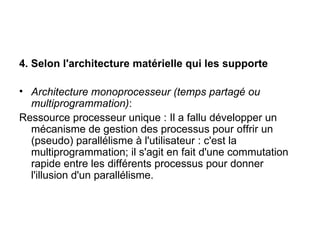 4. Selon l'architecture matérielle qui les supporte Architecture monoprocesseur (temps partagé ou multiprogrammation) : Ressource processeur unique : Il a fallu développer un mécanisme de gestion des processus pour offrir un (pseudo) parallélisme à l'utilisateur : c'est la multiprogrammation; il s'agit en fait d'une commutation rapide entre les différents processus pour donner l'illusion d'un parallélisme. 