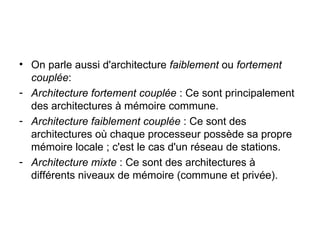On parle aussi d'architecture  faiblement  ou  fortement couplée : Architecture fortement couplée  : Ce sont principalement des architectures à mémoire commune. Architecture faiblement couplée  : Ce sont des architectures où chaque processeur possède sa propre mémoire locale ; c'est le cas d'un réseau de stations. Architecture mixte  : Ce sont des architectures à différents niveaux de mémoire (commune et privée). 
