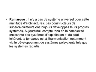 Remarque  : Il n'y a pas de système universel pour cette multitude d'architectures. Les constructeurs de supercalculateurs ont toujours développés leurs propres systèmes. Aujourd'hui, compte tenu de la complexité croissante des systèmes d'exploitation et du coût inhérent, la tendance est à l'harmonisation notamment via le développement de systèmes polyvalents tels que les systèmes répartis. 