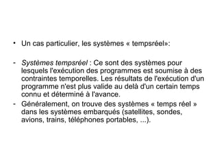 Un cas particulier, les systèmes « tempsréel»: Systèmes tempsréel  : Ce sont des systèmes pour lesquels l'exécution des programmes est soumise à des contraintes temporelles. Les résultats de l'exécution d'un programme n'est plus valide au delà d'un certain temps connu et déterminé à l'avance. Généralement, on trouve des systèmes « temps réel » dans les systèmes embarqués (satellites, sondes, avions, trains, téléphones portables, ...). 