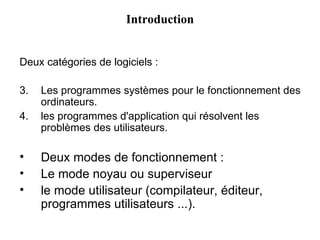 Deux catégories de logiciels : Les programmes systèmes pour le fonctionnement des ordinateurs. les programmes d'application qui résolvent les problèmes des utilisateurs. Deux modes de fonctionnement : Le mode noyau ou superviseur le mode utilisateur (compilateur, éditeur, programmes utilisateurs ...). Introduction 