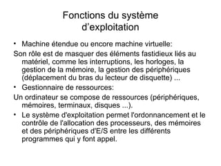 Fonctions du système d’exploitation Machine étendue ou encore machine virtuelle: Son rôle est de masquer des éléments fastidieux liés au matériel, comme les interruptions, les horloges, la gestion de la mémoire, la gestion des périphériques (déplacement du bras du lecteur de disquette) ... Gestionnaire de ressources: Un ordinateur se compose de ressources (périphériques, mémoires, terminaux, disques ...). Le système d'exploitation permet l'ordonnancement et le contrôle de l'allocation des processeurs, des mémoires et des périphériques d'E/S entre les différents programmes qui y font appel. 