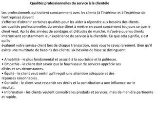 Qualités professionnelles du service à la clientèle
Les professionnels qui traitent constamment avec les clients (à l'intérieur et à l'extérieur de
l'entreprise) doivent
s'efforcer d'obtenir certaines qualités pour les aider à répondre aux besoins des clients.
Les qualités professionnelles du service client à mettre en avant concernent toujours ce que le
client veut. Après des années de sondages et d'études de marché, il s'avère que les clients
intériorisent constamment leur expérience de service à la clientèle. Ce que cela signifie, c'est
qu'ils
évaluent votre service client lors de chaque transaction, mais vous le savez rarement. Bien qu'il
existe une multitude de besoins des clients, six besoins de base se distinguent:
• Amabilité - le plus fondamental et associé à la courtoisie et la politesse.
• Empathie - le client doit savoir que le fournisseur de services apprécie ses
désirs et ses circonstances.
• Équité - le client veut sentir qu'il reçoit une attention adéquate et des
réponses raisonnables .
• Contrôle - le client veut ressentir ses désirs et la contribution a une influence sur le
résultat.
• Information - les clients veulent connaître les produits et services, mais de manière pertinente
et rapide.
 