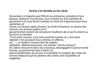 Service à la clientèle au 21e siècle
Demandez à n'importe quel PDG d'une entreprise, président d'une
banque, directeur d'un bureau, d'un ministre ou d'un membre du
personnel et ils vous diront combien le client est important pour leurs
opérations et
succès. En réunion après réunion, les chefs d'industrie, le secteur des
services, les services publics et le
gouvernement tentent de convaincre l'auditoire de ce qu'ils croient au
service à la clientèle.
"C'est notre mission, c'est notre priorité numéro un, c'est notre
objectif, c'est pourquoi nous sommes en affaires,
etc ...", se révèlent souvent être de simples
épitaphes. Malheureusement, ces mêmes "clients amicaux"
les cadres retournent dans leurs bureaux, désengagent le personnel de
bureau, ne parviennent pas à lancer un
plan d'amélioration du service à la clientèle et envoient des notes de
service indiquant que les plaintes des clients sont injustifiées et
exagérées.
 