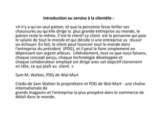 Introduction au service à la clientèle :
«Il n'y a qu'un seul patron, et que la personne fasse briller ses
chaussures ou qu'elle dirige la plus grande entreprise au monde, le
patron reste le même. C'est le client! Le client est la personne qui paie
le salaire de tout le monde et qui décide si une entreprise va réussir
ou échouer. En fait, le client peut licencier tout le monde dans
l'entreprise du président (PDG), et il peut le faire simplement en
dépensant son argent ailleurs. Littéralement, tout ce que nous faisons,
chaque concept perçu, chaque technologie développée et
chaque collaborateur employé est dirigé avec cet objectif clairement
en tête, ce qui plaît au client. »
Sam M. Walton, PDG de Wal-Mart
Credo de Sam Walton le propriétaire et PDG de Wal-Mart - une chaîne
internationale de
grands magasins et l'entreprise la plus prospère dans le commerce de
détail dans le monde.
 