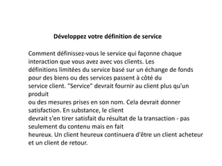 Développez votre définition de service
Comment définissez-vous le service qui façonne chaque
interaction que vous avez avec vos clients. Les
définitions limitées du service basé sur un échange de fonds
pour des biens ou des services passent à côté du
service client. "Service" devrait fournir au client plus qu'un
produit
ou des mesures prises en son nom. Cela devrait donner
satisfaction. En substance, le client
devrait s'en tirer satisfait du résultat de la transaction - pas
seulement du contenu mais en fait
heureux. Un client heureux continuera d'être un client acheteur
et un client de retour.
 