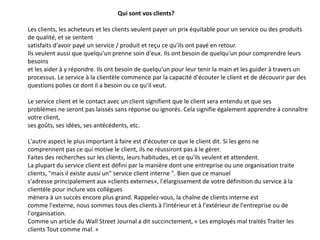 Qui sont vos clients?
Les clients, les acheteurs et les clients veulent payer un prix équitable pour un service ou des produits
de qualité, et se sentent
satisfaits d'avoir payé un service / produit et reçu ce qu'ils ont payé en retour.
Ils veulent aussi que quelqu'un prenne soin d'eux. Ils ont besoin de quelqu'un pour comprendre leurs
besoins
et les aider à y répondre. Ils ont besoin de quelqu'un pour leur tenir la main et les guider à travers un
processus. Le service à la clientèle commence par la capacité d'écouter le client et de découvrir par des
questions polies ce dont il a besoin ou ce qu'il veut.
Le service client et le contact avec un client signifient que le client sera entendu et que ses
problèmes ne seront pas laissés sans réponse ou ignorés. Cela signifie également apprendre à connaître
votre client,
ses goûts, ses idées, ses antécédents, etc.
L'autre aspect le plus important à faire est d'écouter ce que le client dit. Si les gens ne
comprennent pas ce qui motive le client, ils ne réussiront pas à le gérer.
Faites des recherches sur les clients, leurs habitudes, et ce qu'ils veulent et attendent.
La plupart du service client est défini par la manière dont une entreprise ou une organisation traite
clients, "mais il existe aussi un" service client interne ". Bien que ce manuel
s'adresse principalement aux «clients externes», l'élargissement de votre définition du service à la
clientèle pour inclure vos collègues
mènera à un succès encore plus grand. Rappelez-vous, la chaîne de clients interne est
comme l'externe, nous sommes tous des clients à l'intérieur et à l'extérieur de l'entreprise ou de
l'organisation.
Comme un article du Wall Street Journal a dit succinctement, « Les employés mal traités Traiter les
clients Tout comme mal. »
 