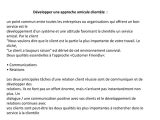 Développer une approche amicale clientèle :
un point commun entre toutes les entreprises ou organisations qui offrent un bon
service est le
développement d'un système et une attitude favorisant la clientèle un service
amical. Par le client
"Nous voulons dire que le client est la partie la plus importante de votre travail. Le
cliché,
"Le client a toujours raison" est dérivé de cet environnement convivial.
Deux qualités essentielles à l'approche «Customer Friendly»:
• Communications
• Relations
Les deux principales tâches d'une relation client réussie sont de communiquer et de
développer des
relations. Ils ne font pas un effort énorme, mais n'arrivent pas instantanément non
plus. Un
dialogue / une communication positive avec vos clients et le développement de
relations continues avec
vos clients sont peut-être les deux qualités les plus importantes à rechercher dans le
service à la clientèle
 