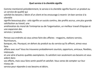 Quel service à la clientèle signifie
Comme mentionné précédemment, le service à la clientèle signifie fournir un produit ou
un service de qualité qui
satisfait les besoins / désirs d'un client et les encourage à revenir. Un bon service à la
clientèle
signifie beaucoup plus - cela signifie un succès continu, des profits accrus, une plus grande
satisfaction au travail, une
amélioration du moral de l'entreprise ou de l'organisation, un meilleur travail d'équipe et
une expansion des
services / produits.
Pensez aux endroits où vous aimez faire des affaires - magasins, stations-service,
fournisseurs,
banques, etc. Pourquoi, en dehors du produit ou du service qu'ils offrent, aimez-vous
faire
affaire avec eux? Vous les trouverez probablement courtois, opportuns, amicaux, flexibles,
intéressés
et une série d'autres qualités exemplaires. Ils satisfont non seulement vos besoins et vous
aident dans
vos efforts, mais vous faire sentir positif et satisfait. Vous venez de compter sur leur
niveau de
service pour répondre à vos besoins et désirs.
 