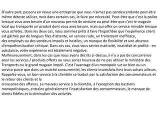 D'autre part, passons en revue une entreprise que vous n'aimez pas condescendante peut-être
même déteste utiliser, mais dans certains cas, le faire par nécessité. Peut-être que c'est la police
lorsque vous avez besoin d'un nouveau permis de onduire ou peut-être que c'est le magasin
local qui transporte un produit dont vous avez besoin, mais qui offre un service minable lorsque
vous achetez. Dans les deux cas, nous sommes prêts à faire l'hypothèse que l'expérience client
est gâchée par de longues files d'attente, un service rude, un traitement inefficace,
des employés ou des vendeurs impolis et hostiles, un manque de flexibilité et une absence
d'empathiesituation critique. Dans ces cas, vous vous sentez maltraité, insatisfait et profité - en
substance, votre expérience est totalement négative.
Malheureusement, dans les cas que nous avons décrits ci-dessus, il n'y a pas de concurrence
pour les services / produits offerts ou vous seriez heureux de ne pas utiliser le ministère des
Transports ou le grand magasin impoli. C'est l'avantage d'un monopole sur un bien ou un
service parce que dans un marché concurrentiel, les clients insatisfaits font leurs achats ailleurs.
Rappelez-vous, un bon service à la clientèle se traduit par la satisfaction des consommateurs et
le retour des clients et la
croissance des affaires. Le mauvais service à la clientèle, à l'exception des bastions
monopolistiques, entraîne généralement l'insatisfaction des consommateurs, le manque de
clients fidèles et la diminution des activités.
 