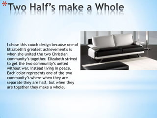 Two Half’s make a WholeI chose this couch design because one of Elizabeth’s greatest achievement's is when she united the two Christian community’s together. Elizabeth strived to get the two community’s united without war, instead living in peace. Each color represents one of the two community’s where when they are separate they are half, but when they are together they make a whole. 