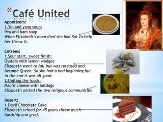 Café UnitedAppetizers:1.Yin and yang soup:Pea and ham soupWhen Elizabeth’s mom died she had Kat to help her threw it. Entrees:1.Sour start, sweet finish:Oysters with lemon wedgesElizabeth went to jail but was released and became Queen. So she had a bad beginning but in the end it was all good.2.Uniting the foods:Mac’n’cheese with hotdogsElizabeth united the two religious communitiesDesert:1.Devil Chocolate CakeElizabeth reined for 45 years threw much hardship and grief.