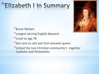 Elizabeth I in SummaryBrave WomenLongest serving English MonarchLived to age 70Got sent to Jail and then became queenUnited the two Christian community’s  together (catholic and Protestant)