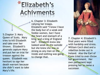 Elizabeth’s Achivments6. Chapter 3: Elizabeth rallyingher troops.  Elizabeth said “I know I have the body but of a weak and feeble women, but I have the heart and stomach of a king, and a king of England too”.  Elizabeth knew she looked weak on the outside but she knew she was as strong as any man on the inside and nothing was going to change that.5.Chapter 3: Mary Queen of Scots.  Mary tries to kill Elizabeth and take over her thrown.  Elizabeth’s generals capture Mary and put her on trial for treason against the queen.  Elizabeth was hesitant to sign her death warrant because she didn’t want to take Mary’s life.7. Chapter 4: Elizabeth’s final years were filled with hardship and stress.  William Cecil died and a rebellion broke out in Ireland.  Also the Earl of Essex tried to over-throw her government.  Her own parliament kept pressing her to name a successor. 