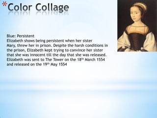 Color Collage Blue: PersistentElizabeth shows being persistent when her sister Mary, threw her in prison. Despite the harsh conditions in the prison, Elizabeth kept trying to convince her sister that she was innocent till the day that she was released.  Elizabeth was sent to The Tower on the 18th March 1554 and released on the 19th May 1554