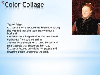 Color CollageYellow: WiseElizabeth is wise because she knew how strong she was and that she could rule without a husband.She inherited a kingdom that was threatened constantly from outside and in.She was wise enough to surround herself with smart people that supported her rule.Elizabeth focused on uniting her people and restoring peace throughout the land.