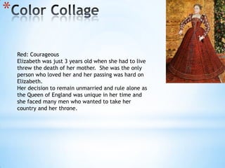 Color CollageRed: CourageousElizabeth was just 3 years old when she had to live threw the death of her mother.  She was the only person who loved her and her passing was hard on Elizabeth.Her decision to remain unmarried and rule alone as the Queen of England was unique in her time and  she faced many men who wanted to take her country and her throne.