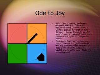 Ode to Joy “ Ode to Joy” is made by the famous composer, Ludwig von Beethoven. Beethoven is from Germany and so is Einstein. Because they are both from Germany, I thought it would be a perfect piece of music to celebrate Einstein. Also Einstein was a joyous and imaginative person.  Einstein and Beethoven are both very similar. They are both geniuses in their own way. Without Einstein’s theories or Beethoven’s wonderful symphonies would the world be the same? That’s one for you to answer. 