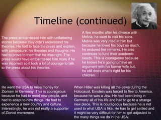 Timeline (continued) The press embarrassed him with unflattering stories because they didn’t understand his theories. He had to face the press and explain, with composure, his theories and thoughts. He had to prove to them that he was right. The press would have embarrassed him more if he was incorrect so it took a lot of courage to talk to the press about his theories. He went the USA to raise money for Zionism in Germany. This is courageous because he had to meet new people, and had to adapt to new things. He had to experience a new country and culture. Interestingly, he was not really a supporter of Zionist movement.  A few months after his divorce with Melvia, he went to visit his sons. Melvia was very mad at him but because he loved his boys so much, he endured her remarks. He also continues to fund their academic needs. This is courageous because he knows he’s going to have an argument with his former wife but, he still does what’s right for his children.  When Hitler was killing all the Jews during the Holocaust, Einstein was forced to flee to America, because he was a Jew. He had been living in Germany all of his life and had to go to a strange new place. This is courageous because he is not used to what USA is like. He has to get settled and it might be very difficult for him to get adjusted to the many things we do in the USA. 