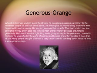 Generous-Orange When Einstein was walking along the streets, he was always passing out money to the homeless people on the side of the street. He would give his money away to anyone who happened to ask for money. He was so generous that his wife ,Elsa, had to stop him from giving his money away. Elsa had to keep track of their money because of Einstein’s generosity. He knew it was the right thing to do, giving money to the people who needed it. He knew he was gifted in the world of science and he also knew they needed it more than he did. Many people thought of him as a very smart scientist but deep down inside he was a very generous man. 