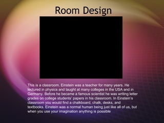 Room Design This is a classroom. Einstein was a teacher for many years. He lectured in physics and taught at many colleges in the USA and in Germany. Before he became a famous scientist he was writing letter grades on college students’ papers in his classroom. In Einstein’s classroom you would find a chalkboard, chalk, desks, and textbooks. Einstein was a normal human being just like all of us, but when you use your imagination anything is possible 