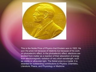 Metal/Award This is the Noble Prize of Physics that Einstein won in 1922. He won the prize not because of relativity but because of his work on photoelectric effect.  In the  photoelectric effect , electrons are emitted from matter as a reaction of their absorption of energy from electromagnetic radiation of very short wavelength, such as visible or ultraviolet light.  The Nobel prize is a medal. It is awarded for outstanding contributions to Physics, Chemistry, Literature, Peace, and Physiology or Medicine 