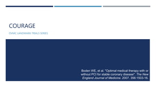 COURAGE
OVMC LANDMARK TRIALS SERIES
Boden WE, et al. "Optimal medical therapy with or
without PCI for stable coronary disease". The New
England Journal of Medicine. 2007. 356:1503-16.
 