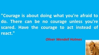 "Courage is about doing what you're afraid to
do. There can be no courage unless you're
scared. Have the courage to act instead of
react."
Oliver Wendell Holmes